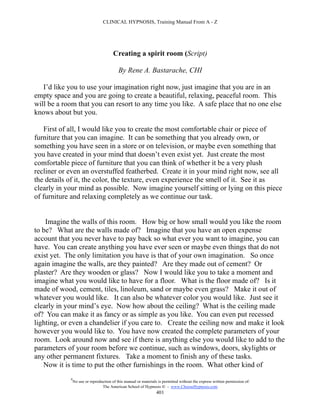 CLINICAL HYPNOSIS, Training Manual From A - Z




                                        Creating a spirit room (Script)

                                           By Rene A. Bastarache, CHI

   I’d like you to use your imagination right now, just imagine that you are in an
empty space and you are going to create a beautiful, relaxing, peaceful room. This
will be a room that you can resort to any time you like. A safe place that no one else
knows about but you.

   First of all, I would like you to create the most comfortable chair or piece of
furniture that you can imagine. It can be something that you already own, or
something you have seen in a store or on television, or maybe even something that
you have created in your mind that doesn’t even exist yet. Just create the most
comfortable piece of furniture that you can think of whether it be a very plush
recliner or even an overstuffed featherbed. Create it in your mind right now, see all
the details of it, the color, the texture, even experience the smell of it. See it as
clearly in your mind as possible. Now imagine yourself sitting or lying on this piece
of furniture and relaxing completely as we continue our task.


    Imagine the walls of this room. How big or how small would you like the room
to be? What are the walls made of? Imagine that you have an open expense
account that you never have to pay back so what ever you want to imagine, you can
have. You can create anything you have ever seen or maybe even things that do not
exist yet. The only limitation you have is that of your own imagination. So once
again imagine the walls, are they painted? Are they made out of cement? Or
plaster? Are they wooden or glass? Now I would like you to take a moment and
imagine what you would like to have for a floor. What is the floor made of? Is it
made of wood, cement, tiles, linoleum, sand or maybe even grass? Make it out of
whatever you would like. It can also be whatever color you would like. Just see it
clearly in your mind’s eye. Now how about the ceiling? What is the ceiling made
of? You can make it as fancy or as simple as you like. You can even put recessed
lighting, or even a chandelier if you care to. Create the ceiling now and make it look
however you would like to. You have now created the complete parameters of your
room. Look around now and see if there is anything else you would like to add to the
parameters of your room before we continue, such as windows, doors, skylights or
any other permanent fixtures. Take a moment to finish any of these tasks.
   Now it is time to put the other furnishings in the room. What other kind of
            #
                No use or reproduction of this manual or materials is permitted without the express written permission of:
                                 The American School of Hypnosis  - www.ChooseHypnosis.com
                                                                  401
 