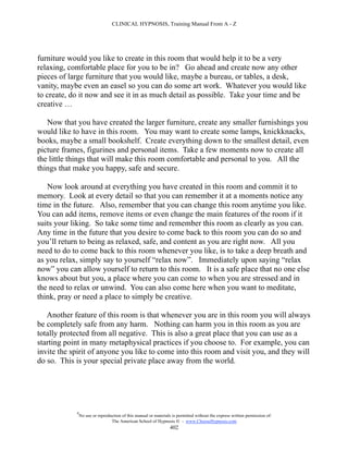 CLINICAL HYPNOSIS, Training Manual From A - Z




furniture would you like to create in this room that would help it to be a very
relaxing, comfortable place for you to be in? Go ahead and create now any other
pieces of large furniture that you would like, maybe a bureau, or tables, a desk,
vanity, maybe even an easel so you can do some art work. Whatever you would like
to create, do it now and see it in as much detail as possible. Take your time and be
creative …

   Now that you have created the larger furniture, create any smaller furnishings you
would like to have in this room. You may want to create some lamps, knickknacks,
books, maybe a small bookshelf. Create everything down to the smallest detail, even
picture frames, figurines and personal items. Take a few moments now to create all
the little things that will make this room comfortable and personal to you. All the
things that make you happy, safe and secure.

   Now look around at everything you have created in this room and commit it to
memory. Look at every detail so that you can remember it at a moments notice any
time in the future. Also, remember that you can change this room anytime you like.
You can add items, remove items or even change the main features of the room if it
suits your liking. So take some time and remember this room as clearly as you can.
Any time in the future that you desire to come back to this room you can do so and
you’ll return to being as relaxed, safe, and content as you are right now. All you
need to do to come back to this room whenever you like, is to take a deep breath and
as you relax, simply say to yourself “relax now”. Immediately upon saying “relax
now” you can allow yourself to return to this room. It is a safe place that no one else
knows about but you, a place where you can come to when you are stressed and in
the need to relax or unwind. You can also come here when you want to meditate,
think, pray or need a place to simply be creative.

   Another feature of this room is that whenever you are in this room you will always
be completely safe from any harm. Nothing can harm you in this room as you are
totally protected from all negative. This is also a great place that you can use as a
starting point in many metaphysical practices if you choose to. For example, you can
invite the spirit of anyone you like to come into this room and visit you, and they will
do so. This is your special private place away from the world.




            #
                No use or reproduction of this manual or materials is permitted without the express written permission of:
                                 The American School of Hypnosis  - www.ChooseHypnosis.com
                                                                  402
 