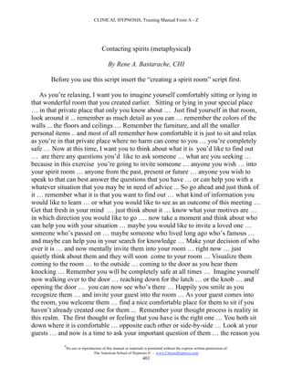 CLINICAL HYPNOSIS, Training Manual From A - Z




                                       Contacting spirits (metaphysical)

                                           By Rene A. Bastarache, CHI

       Before you use this script insert the “creating a spirit room” script first.

   As you’re relaxing, I want you to imagine yourself comfortably sitting or lying in
that wonderful room that you created earlier. Sitting or lying in your special place
… in that private place that only you know about … Just find yourself in that room,
look around it ... remember as much detail as you can … remember the colors of the
walls ... the floors and ceilings … Remember the furniture, and all the smaller
personal items .. and most of all remember how comfortable it is just to sit and relax
as you’re in that private place where no harm can come to you … you’re completely
safe … Now at this time, I want you to think about what it is you’d like to find out
… are there any questions you’d like to ask someone … what are you seeking …
because in this exercise you’re going to invite someone … anyone you wish … into
your spirit room … anyone from the past, present or future … anyone you wish to
speak to that can best answer the questions that you have … or can help you with a
whatever situation that you may be in need of advice ... So go ahead and just think of
it … remember what it is that you want to find out … what kind of information you
would like to learn … or what you would like to see as an outcome of this meeting …
Get that fresh in your mind … just think about it … know what your motives are …
in which direction you would like to go …. now take a moment and think about who
can help you with your situation … maybe you would like to invite a loved one …
someone who’s passed on … maybe someone who lived long ago who’s famous …
and maybe can help you in your search for knowledge … Make your decision of who
ever it is … and now mentally invite them into your room … right now … just
quietly think about them and they will soon come to your room … Visualize them
coming to the room … to the outside … coming to the door as you hear them
knocking … Remember you will be completely safe at all times … Imagine yourself
now walking over to the door … reaching down for the latch … or the knob … and
opening the door … you can now see who’s there … Happily you smile as you
recognize them … and invite your guest into the room … As your guest comes into
the room, you welcome them … find a nice comfortable place for them to sit if you
haven’t already created one for them ... Remember your thought process is reality in
this realm. The first thought or feeling that you have is the right one … You both sit
down where it is comfortable … opposite each other or side-by-side … Look at your
guests … and now is a time to ask your important question of them … the reason you
            #
                No use or reproduction of this manual or materials is permitted without the express written permission of:
                                 The American School of Hypnosis  - www.ChooseHypnosis.com
                                                                  403
 