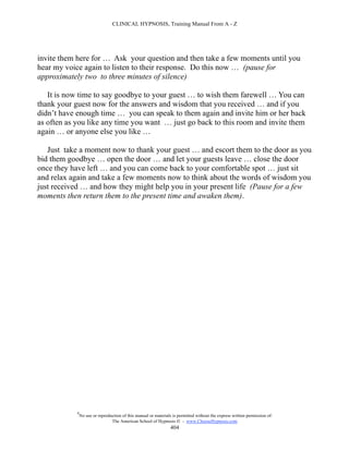 CLINICAL HYPNOSIS, Training Manual From A - Z




invite them here for … Ask your question and then take a few moments until you
hear my voice again to listen to their response. Do this now … (pause for
approximately two to three minutes of silence)

   It is now time to say goodbye to your guest … to wish them farewell … You can
thank your guest now for the answers and wisdom that you received … and if you
didn’t have enough time … you can speak to them again and invite him or her back
as often as you like any time you want … just go back to this room and invite them
again … or anyone else you like …

   Just take a moment now to thank your guest … and escort them to the door as you
bid them goodbye … open the door … and let your guests leave … close the door
once they have left … and you can come back to your comfortable spot … just sit
and relax again and take a few moments now to think about the words of wisdom you
just received … and how they might help you in your present life (Pause for a few
moments then return them to the present time and awaken them).




            #
                No use or reproduction of this manual or materials is permitted without the express written permission of:
                                 The American School of Hypnosis  - www.ChooseHypnosis.com
                                                                  404
 