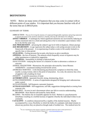 CLINICAL HYPNOSIS, Training Manual From A - Z




DEFINITIONS

 NOTE: Below are many terms of hypnosis that you may come in contact with at
different points of your studies. It is important that you become familiar with all of
the terms that are in BOLD print.

GLOSSARY OF TERMS

   ABREACTION - The act of reviving the memory of a repressed disagreeable experience and giving expression
       in speech and action to the emotions related to it, thereby relieving the individual of its influence.
   AFFECT BRIDGE - A technique by which significant memories are recovered by inducing an
      intense emotional state in a client and asking him or her to remember a past instance when
      he or she felt the same way.
   AGE PROGRESSION - advancing the subject's age level while in hypnosis. (future pacing)
   AGE REGRESSION - in age regression the subject plays a role acting out past events in the
      framework of the present. A re-experiencing of earlier events in life usually limited to a
      specific time or time period.
   ANALGESIA - Feeling pressure but no pain, also known as glove anesthesia.
   AMNESIA - the loss of memory. The amnesia which frequently occurs in hypnosis may be
      either spontaneous or induced by suggestion.
   ANESTHESIA - Insensibility to feelings of physical pain.
   ANALYZATION - studying the factors of a situation in order to determine a solution or
      outcome.
   ANIMAL MAGNETISM - Mesmerism; the principles advocated by Anton Mesmer.
      ANIMOSITY - resentment tending toward hostile action.
   ANOREXIA NERVOSA - A life-threatening psychoneurotic symptom in which the client,
      usually a young woman, diets to the point of emaciation. As a rule, the anorexic has a loss
      of appetite with a loathing for food.
   ANXIETY - A painful uneasiness of mind.
   AUTHORITATIVE - (parental) forceful, strong, domineering, direct.
   AUTO-CONDITIONING - A series of experiments designed for bringing one's subconscious
      under control.
   AUTO-HYPNOSIS - Self-hypnosis; automatic hypnosis.
   AUTO-SUGGESTION - Self-suggestions; self talk; suggestions distinguished as coming from
      someone else.
   BLIND SPOT - An area in one's discernment where one fails to exercise understanding.
      BRAIDISM - those theories advocated by James Braid.
   BULIMIA - The bulimic has an insatiable appetite for food. Bulimia is a psychoneurotic
      disturbance resulting in a morbid increase of appetite whereby the individual wishes to eat
      constantly.
   CATALEPSY - A condition characterized by a rigidity of the skeletal muscles. Maybe
      accompanied by a waxy flexibility in which the limbs of a cataleptic individual remains in
      almost any position they are placed as though made of molded wax. The medical term for

               #
                   No use or reproduction of this manual or materials is permitted without the express written permission of:
                                    The American School of Hypnosis  - www.ChooseHypnosis.com
                                                                     405
 