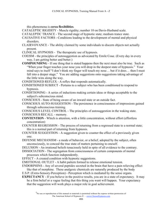 CLINICAL HYPNOSIS, Training Manual From A - Z




   this phenomena is cerea flexibilities.
CATALEPTIC RIGIDITY - Muscle rigidity; number 10 on Davis-Husband scale.
CATALEPTIC TRANCE - The second stage of hypnotic state; medium trance state.
CAUSATIVE FACTORS - Conditions leading to the development of mental and physical
   disorders.
CLAIRVOYANCE - The ability claimed by some individuals to discern objects not actually
   present.
CLINICAL HYPNOSIS - The therapeutic use of hypnosis.
COEISM - the principles of autosuggestion as advocated by Emile Coue. (Every day in every
   way, I am getting better and better.)
COMPOUNDING - If one thing that is stated happens then the next must also be true. Such as
   “When your finger touches your nose you will drop in the deepest state of hypnosis.” Your
   mind says to itself “I don’t think my finger will touch my nose… but if it does… then I must
   fall into a deeper stage.” You are adding suggestions onto suggestions taking advantage of
   the little wins along the way.
CONDITIONED REFLEX - A reflex that responds automatically.
CONDITIONED SUBJECT - Pertains to a subject who has been conditioned to respond to
   hypnosis.
CONDITIONING - A series of inductions making certain ideas or things acceptable to the
   subject's subconscious mind.
CONSCIOUS - State of being aware of an inward state or an outside fact.
CONSCIOUS AUTO-SUGGESTION - The persistence in consciousness of impressions gained
   through subconscious training.
CONSCIOUS LEVEL CONTROL - The principles of autosuggestion in the waking state.
CONSCIOUS RECALL - memory.
CONTENTION - Which is attention, with a little concentration, without effort (effortless
   concentration)
COUNTER REGRESSION - The process of returning from a regressed state to a normal state;
   this is a normal part of returning from hypnosis.
COUNTER SUGGESTION - A suggestion given to counter the effect of a previously given
   one.
DEFENSE MECHANISM - a mode of behavior, or a belief, adopted by the subject, often
   unconsciously, to conceal the true state of matters pertaining to oneself.
DELUSION - An irrational beliefs tenaciously held in spite of all evidence to the contrary.
DISSOCIATION - The segregation from consciousness of certain components of mental
   processes which function independently.
EFFECT - A created condition with hypnotic suggestions.
EMOTIONAL OUTLET - A habit pattern formed to release emotional tension.
ENDORPHINS - Any of several peptides secreted in the brain that have a pain relieving effect
   like that of morphine. These analgesic chemicals are naturally produced by the body
E.S.P. (Extra-Sensory-Perception) - Perception which is mediated by the sense organs.
EXPECTANCY - If you believe in the positive results, you are in a state of expectancy. It may
   be a firm belief or a vague feeling that this thing you want will happen. Your expectancy
   that the suggestion will work plays a major role in goal achievement.

          #
              No use or reproduction of this manual or materials is permitted without the express written permission of:
                               The American School of Hypnosis  - www.ChooseHypnosis.com
                                                                406
 