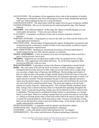 CLINICAL HYPNOSIS, Training Manual From A - Z




FACILITATION - The acceptance of one suggestion always aids in the acceptance of another.
   The persuasive salesperson who forces the prospect to answer many unimportant questions
   with “yes” before popping the big one is using facilitation.
FASCINATION POINT - The object upon which the subject fixes his gaze in hypnotic method.
FATHER HYPNOSIS - The use of a forceful tone for inducing hypnotic state. (See Paternal
   Method)
FIXATION - Also called monodeism. In this stage, the subject is literally hanging on every
   word said by the operator. “Close your eyes and just relax.”
FLACCIDITY - A looseness; an absence of tone seen in muscles of persons relaxed in
   hypnosis.
FORENSIC HYPNOSIS - Using hypnosis to uncover the truth. (ex; Police use for witness I.D.)
   Legal application of hypnosis.
FRACTIONATION - The procedure of hypnotizing the subject, bringing him to awareness and
   re-hypnotizing him a consecutive number of times in the same session; an effective means
   of increasing hypnotic responsiveness.
FREE ASSOCIATION - Spontaneous unrestricted associations of loosely linked ideas or
   mental images having very little rational sequence or continuity.
GLOVE ANESTHESIA - A loss of sensation in an area corresponding to that covered by a
   glove. Feeling pressure, but no pain.
GRADING - Suggestions are excepted more readily if they are graded from low to high
   difficulty. Easy suggestions come before hard ones. As you develop suggestion skills,
   increase the difficulty a little at a time.
HALLUCINATIONS - A perception arising in the absence of appropriate external stimuli.
HARA - The vital center of the self, the focus of existence. Its basic teaching is simple; to
   distinguish between body and soul is false; when you see the whole self as a single entity
   you can attain a higher state of harmony and fulfillment. The knowledge and wisdom of
   hara are valid not only to the people of Japan and the Eastern World, but it has a Universal
   human validity. It Is a prime factor of all human life, the realization and study of which is of
   equal concern to yourself. The hara designates the part of the lower abdomen and pelvis
   region near the genital organs. It is an area located one and a half inch below the navel and
   one and a half inches inward toward the spine. This point also happens to be the body’s
   central axis (center of gravity / balancing point) . The word hara literally translated means
   belly. Energy (chi) is stored in the hara where it is heated before spreading throughout the
   body - hence a warm glowing feeling. Energy may also be directed at will to whatever task
   is undertaken. The hara may be considered as being a boiler in a powerhouse, or a storage
   heater in your home. When it is working it pumps heat into a room, but when it is not doing
   so - during an off-peak period -then it stores heat within itself to be used at a later time. This
   is exactly the same principle by which inner power works. You give yourself time to relax,
   then you use that period to conserve and store further energy. As all energy is heat, you will
   readily understand the relationship.
HETRO-SUGGESTION - A suggestion made by operator and directed to subject.
HYPNOANALYSIS - Hypnosis utilizing psychoanalytic techniques.
HYPNODISC - A disc with spirals used in inducing hypnosis by "eye fatigue".
HYPNODONTICS - The science and utilization of hypnosis pertaining to dentistry.

           #
               No use or reproduction of this manual or materials is permitted without the express written permission of:
                                The American School of Hypnosis  - www.ChooseHypnosis.com
                                                                 407
 