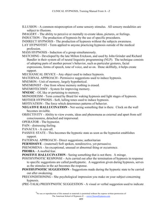 CLINICAL HYPNOSIS, Training Manual From A - Z




ILLUSION - A common misperception of some sensory stimulus. All sensory modalities are
   subject to illusions.
IMAGERY - The ability to perceive or mentally re-create ideas, pictures, or feelings.
INDUCTION - The production of hypnosis by the use of specific procedures.
INDIRECT HYPNOSIS - The production of hypnosis without the subjects awareness.
LAY HYPNOTIST - Term applied to anyone practicing hypnosis outside of the medical
   profession.
MASS HYPNOSIS - Induction of a group simultaneously.
MATCHING - Developed by the late Milton Erickson, and used by John Grinder and Richard
   Bandler in their system all of neural linguistic programming (NLP). The technique consists
   of adopting parts of another person’s behavior, such as particular gestures, facial
   expressions, forms of speech, tone of voice, and so on. Done skillfully, it helps create
   rapport.
MECHANICAL DEVICE - Any object used to induce hypnosis.
MATERNAL APPROACH - Permissive suggestions used to induce hypnosis.
MNEMON - Unit of memory, largely hypothetical.
MNEMONIST - One from whose memory nothing is erased.
MNEMOTECHMY - System for improving memory.
MNESIC - Of, like or pertaining to memory.
MONOIDEISM - Term coined by Braid for waking hypnosis and light stages of hypnosis.
MOTHER HYPNOSIS - Soft, lulling tones used to induce hypnosis.
MOTIVATION - The force which determines patterns of behavior.
NEGATIVE HALLUCINATION - Not seeing something that is there. Clock on the wall
   becomes invisible.
OBJECTIVITY - Ability to view events, ideas and phenomena as external and apart from self
   consciousness, detached and impersonal.
OPERATOR - The hypnotist.
PAIN - distressing feeling.
PANACEA - A cure-all.
PASSIVE STATE - This becomes the hypnotic state as soon as the hypnotist establishes
   rapport.
PATERNAL APPROACH - Direct suggestions; authoritarian
PERMISSIVE - (maternal) Soft spoken, nondirective, yet persuasive.
PHENOMENA - An exceptional, unusual or abnormal thing or occurrence.
PHOBIA - A morbid fear.
POSITIVE HALLUCINATION - Seeing something that is not there. A mirage.
POSTHYPNOTIC RESPONSE - Acts carried out after the termination of hypnosis in response
   to specific suggestions are called posthypnotic. A suggestion given during hypnosis, serves
   as the stimulus in the act becomes the response.
POSTHYPNOTIC SUGGESTION - Suggestions made during the hypnotic state to be carried
   out after awakening.
PRECONDITIONING - She psychological impression you make on your subject concerning
   hypnosis.
(PRE-TALK) PREHYPNOTIC SUGGESTION - A visual or verbal suggestion used to indicate

          #
              No use or reproduction of this manual or materials is permitted without the express written permission of:
                               The American School of Hypnosis  - www.ChooseHypnosis.com
                                                                409
 