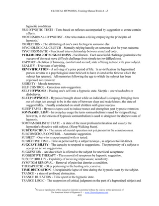 CLINICAL HYPNOSIS, Training Manual From A - Z




   hypnotic conditions
PREHYPNOTIC TESTS - Tests based on reflexes accompanied by suggestion to create certain
   effects.
PROFESSIONAL HYPNOTIST - One who makes a living employing the principles of
   hypnosis.
PROJECTION - The attributing of one's own feelings to someone else.
PSYCHOLOGICAL CRUTCH - Mentally relying heavily on someone else for your outcome.
PSYCHOSOMATIC - Functional inter-relationship between mind and body.
PYRAMIDING OF SUGGESTIONS - Facilitation. Each successful challenge guarantees the
   success of the next more difficult challenge from simple test to difficult test.
RAPPORT - Relation of harmony, comfort and accord; state of being in tune with your subject.
REALITY - True state of anything.
REVIVIFICATION - A reliving of a prior period of life. In revivification the hypnotized
   person, returns to a psychological state believed to have existed at the time to which the
   subject has returned. All memories following the age to which the subject has been
   regressed are removed.
RIGIDITY - Muscle tenseness.
SELF CONTROL - Conscious auto-suggestion.
SELF HYPNOSIS - Placing one's self into a hypnotic state. Skeptic - one who doubts or
   disbelieves.
SLEEP HYPNOSIS - Hypnosis brought about while an individual is sleeping, bringing them
   out of sleep just enough to be in the state of between sleep and wakefulness, the state of
   suggestibility. Usually conducted on small children with great success.
SLEEP TAPES - Hypnosis tapes used to induce trance and strengthen post hypnotic retention.
SOMNAMBULISM - In everyday usage the term somnambulism is used for sleepwalking;
   however, in the lexicon of hypnosis somnambulism is used to designate the deepest state of
   hypnosis.
SOMNAMBULISTIC STATE - A state of the most profound relaxation and usually the
   hypnotist's objective with subject. (Sleep Walking State).
SUBCONSCIOUS - The nature of mental operation not yet present in the consciousness.
SUBCONSCIOUS CONTROL - Automatic suggestion.
SUBJECT - One who is experimented with or tested.
SUBJECTIVE TIME - Time as perceived by a subject (essays , as opposed to real-time).
SUGGESTIBILITY - The capacity to respond to suggestions. The propensity of a subject to
   accept an act on suggestions.
SUGGESTION - An idea which is offered to the subject for uncritical acceptance
SUGGESTIVE THERAPY - The removal of symptoms by hypnotic suggestion.
SUSCEPTIBILITY - Capability of receiving impressions; sensibility.
SYMPTOM REMOVAL - Removal of pain that denotes a condition.
THERAPEUTIC - Of or pertaining to the healing arts; curative.
TIME DISTORTION - Unexplainable lapse of time during the hypnotic state by the subject.
TRANCE - a state of profound abstraction.
TRANCE DURATION - Time spent in the hypnotic state.
TRANCE LOGIC - The suspension of critical judgment on the part of a hypnotized subject and

          #
              No use or reproduction of this manual or materials is permitted without the express written permission of:
                               The American School of Hypnosis  - www.ChooseHypnosis.com
                                                                410
 