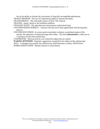 CLINICAL HYPNOSIS, Training Manual From A - Z




  his or her ability to tolerate the coexistence of logically incompatible phenomena.
TRANCE MEDIUM - The use of a hypnotized subject to foresee the future.
TRANSFERENCE - The self-made science of Prof. J.M. Charcot.
TRAUMA - Injury; shock or the resulting condition.
TWILIGHT SLEEP - The state between consciousness and natural sleep.
UNCONDITIONED SUBJECT - A person who has never been approached with the hypnotic
  process.
UNCONSCIOUS MIND - Is a term used in psychiatry to denote a postulated region of the
  psyche, the repository of repressed urges and wishes. The term subconscious is often use as
  a synonym for the term unconscious.
VASOMOTOR - Physical activity over which the subject has no control.
WAKING HYPNOSIS - Hypnotic suggestions accepted by the subject in the waking state.
WILL - A thought conveyed by the subconscious which becomes a reality. (Will Power)
WORD ASSOCIATION - Mental reaction to word stimuli.




          #
              No use or reproduction of this manual or materials is permitted without the express written permission of:
                               The American School of Hypnosis  - www.ChooseHypnosis.com
                                                                411
 