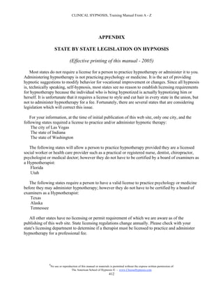CLINICAL HYPNOSIS, Training Manual From A - Z




                                                            APPENDIX

                      STATE BY STATE LEGISLATION ON HYPNOSIS

                                   (Effective printing of this manual - 2005)

    Most states do not require a license for a person to practice hypnotherapy or administer it to you.
Administering hypnotherapy is not practicing psychology or medicine. It is the act of providing
hypnotic suggestions to modify behavior for vocational improvement or changes. Since all hypnosis
is, technically speaking, self-hypnosis, most states see no reason to establish licensing requirements
for hypnotherapy because the individual who is being hypnotized is actually hypnotizing him or
herself. It is unfortunate that it requires a license to style and cut hair in every state in the union, but
not to administer hypnotherapy for a fee. Fortunately, there are several states that are considering
legislation which will correct this issue.

   For your information, at the time of initial publication of this web site, only one city, and the
following states required a license to practice and/or administer hypnotic therapy:
    The city of Las Vegas
    The state of Indiana
    The state of Washington

   The following states will allow a person to practice hypnotherapy provided they are a licensed
social worker or health care provider such as a practical or registered nurse, dentist, chiropractor,
psychologist or medical doctor; however they do not have to be certified by a board of examiners as
a Hypnotherapist:
    Florida
    Utah

   The following states require a person to have a valid license to practice psychology or medicine
before they may administer hypnotherapy; however they do not have to be certified by a board of
examiners as a Hypnotherapist:
   Texas
   Alaska
   Tennessee

    All other states have no licensing or permit requirement of which we are aware as of the
publishing of this web site. State licensing regulations change annually. Please check with your
state's licensing department to determine if a therapist must be licensed to practice and administer
hypnotherapy for a professional fee.




               #
                   No use or reproduction of this manual or materials is permitted without the express written permission of:
                                    The American School of Hypnosis  - www.ChooseHypnosis.com
                                                                     412
 
