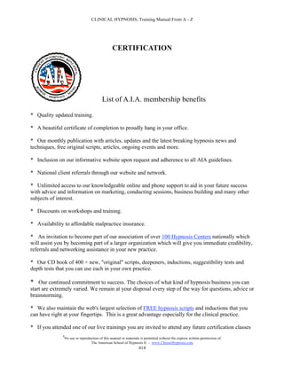 CLINICAL HYPNOSIS, Training Manual From A - Z




                                                   CERTIFICATION




                                            List of A.I.A. membership benefits

* Quality updated training.

* A beautiful certificate of completion to proudly hang in your office.

* Our monthly publication with articles, updates and the latest breaking hypnosis news and
techniques, free original scripts, articles, ongoing events and more.

* Inclusion on our informative website upon request and adherence to all AIA guidelines.

* National client referrals through our website and network.

* Unlimited access to our knowledgeable online and phone support to aid in your future success
with advice and information on marketing, conducting sessions, business building and many other
subjects of interest.

* Discounts on workshops and training.

* Availability to affordable malpractice insurance.

* An invitation to become part of our association of over 100 Hypnosis Centers nationally which
will assist you by becoming part of a larger organization which will give you immediate credibility,
referrals and networking assistance in your new practice.

* Our CD book of 400 + new, "original" scripts, deepeners, inductions, suggestibility tests and
depth tests that you can use each in your own practice.

* Our continued commitment to success. The choices of what kind of hypnosis business you can
start are extremely varied. We remain at your disposal every step of the way for questions, advice or
brainstorming.

* We also maintain the web's largest selection of FREE hypnosis scripts and inductions that you
can have right at your fingertips. This is a great advantage especially for the clinical practice.

* If you attended one of our live trainings you are invited to attend any future certification classes
               #
                   No use or reproduction of this manual or materials is permitted without the express written permission of:
                                    The American School of Hypnosis  - www.ChooseHypnosis.com
                                                                     414
 