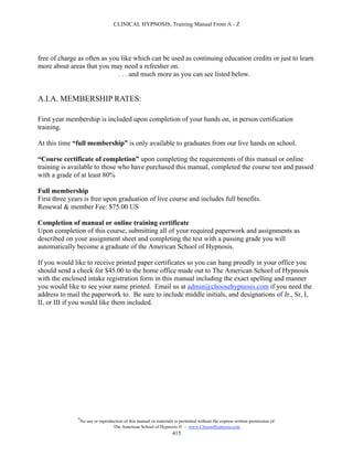 CLINICAL HYPNOSIS, Training Manual From A - Z




free of charge as often as you like which can be used as continuing education credits or just to learn
more about areas that you may need a refresher on.
                              . . . and much more as you can see listed below.


A.I.A. MEMBERSHIP RATES:

First year membership is included upon completion of your hands on, in person certification
training.

At this time “full membership” is only available to graduates from our live hands on school.

“Course certificate of completion” upon completing the requirements of this manual or online
training is available to those who have purchased this manual, completed the course test and passed
with a grade of at least 80%

Full membership
First three years is free upon graduation of live course and includes full benefits.
Renewal & member Fee: $75.00 US

Completion of manual or online training certificate
Upon completion of this course, submitting all of your required paperwork and assignments as
described on your assignment sheet and completing the test with a passing grade you will
automatically become a graduate of the American School of Hypnosis.

If you would like to receive printed paper certificates so you can hang proudly in your office you
should send a check for $45.00 to the home office made out to The American School of Hypnosis
with the enclosed intake registration form in this manual including the exact spelling and manner
you would like to see your name printed. Email us at admin@choosehypnosis.com if you need the
address to mail the paperwork to. Be sure to include middle initials, and designations of Jr., Sr, I,
II, or III if you would like them included.




               #
                   No use or reproduction of this manual or materials is permitted without the express written permission of:
                                    The American School of Hypnosis  - www.ChooseHypnosis.com
                                                                     415
 
