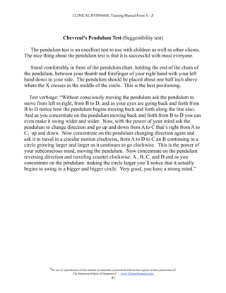 CLINICAL HYPNOSIS, Training Manual From A - Z




                          Chevreul’s Pendulum Test (Suggestibility test)

  The pendulum test is an excellent test to use with children as well as other clients.
The nice thing about the pendulum test is that it is successful with most everyone.

   Stand comfortably in front of the pendulum chart, holding the end of the chain of
the pendulum, between your thumb and forefinger of your right hand with your left
hand down to your side. The pendulum should be placed about one half inch above
where the X crosses in the middle of the circle. This is the best positioning.

   Test verbiage: “Without consciously moving the pendulum ask the pendulum to
move from left to right, from B to D, and as your eyes are going back and forth from
B to D notice how the pendulum begins moving back and forth along the line also.
And as you concentrate on the pendulum moving back and forth from B to D you can
even make it swing wider and wider. Now, with the power of your mind ask the
pendulum to change direction and go up and down from A to C that’s right from A to
C, up and down. Now concentrate on the pendulum changing direction again and
ask it to travel in a circular motion clockwise, from A to D to C an B continuing in a
circle growing larger and larger as it continues to go clockwise. This is the power of
your subconscious mind, moving the pendulum. Now concentrate on the pendulum
reversing direction and traveling counter clockwise, A , B, C, and D and as you
concentrate on the pendulum making the circle larger you’ll notice that it actually
begins to swing in a bigger and bigger circle. Very good, you have a strong mind.”




            #
                No use or reproduction of this manual or materials is permitted without the express written permission of:
                                 The American School of Hypnosis  - www.ChooseHypnosis.com
                                                                  41
 