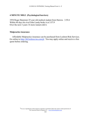 CLINICAL HYPNOSIS, Training Manual From A - Z




4 MINUTE MILE (Psychological barriers)

1954 Roger Bannister 25 year old medical student from Harrow. 3:59.4
Within 46 days his rival John Landy broke it at 3:57.9
Over the next 3 years 16 more runners did it.


Malpractice insurance

  Affordable Malpractice insurance can be purchased from Lockton Risk Services.
Go online to http://ihf.lockton-ins.com/pl. You may apply online and receive a free
quote before ordering.




            #
                No use or reproduction of this manual or materials is permitted without the express written permission of:
                                 The American School of Hypnosis  - www.ChooseHypnosis.com
                                                                  421
 