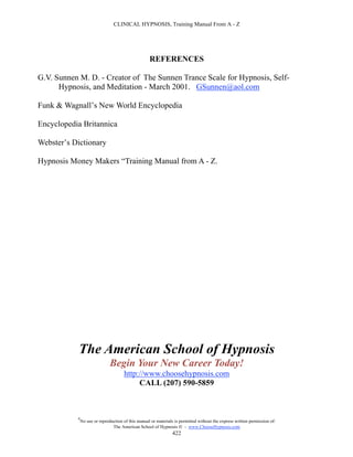 CLINICAL HYPNOSIS, Training Manual From A - Z




                                                    REFERENCES

G.V. Sunnen M. D. - Creator of The Sunnen Trance Scale for Hypnosis, Self-
      Hypnosis, and Meditation - March 2001. GSunnen@aol.com

Funk & Wagnall’s New World Encyclopedia

Encyclopedia Britannica

Webster’s Dictionary

Hypnosis Money Makers “Training Manual from A - Z.




            The American School of Hypnosis
                               Begin Your New Career Today!
                                      http://www.choosehypnosis.com
                                           CALL (207) 590-5859



           #
               No use or reproduction of this manual or materials is permitted without the express written permission of:
                                The American School of Hypnosis  - www.ChooseHypnosis.com
                                                                 422
 