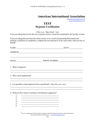 CLINICAL HYPNOSIS, Training Manual From A - Z




                                                   American International Association
                                                                                                              admin@choosehypnosis.com
                                                                                                                www.choosehypnosis.com

                                                               TEST
                                               Hypnosis Certification

                                       (This is an “Open Book” test)
If you are taking this test for the live, in person course, it must be completed by the last day of class.

If you are taking this test from the online course or as a result of purchasing this manual and
desiring a certificate of completion, complete the test and mail it to the main office with your fee of
$45.00

NAME: __________________________________________________ DATE: ______________

ADDRESS:____________________________________________________________________

______________________________________________________________________________

EMAIL: ___________________________ PHONE NUMBER: __________________________


1. What is hypnosis?
______________________________________________________________________________
______________________________________________________________________________

2. Who can be hypnotized?
______________________________________________________________________________
______________________________________________________________________________

3. Is it possible to learn hypnosis from a good book? (describe your view)
______________________________________________________________________________
______________________________________________________________________________

4. What are the 6 steps in creating a self hypnosis suggestion?
      1.      ________________________________________
      2.      ________________________________________
      3.      ________________________________________
      4.      ________________________________________
      5.      ________________________________________
      6.      ________________________________________


               #
                   No use or reproduction of this manual or materials is permitted without the express written permission of:
                                    The American School of Hypnosis  - www.ChooseHypnosis.com
                                                                     423
 