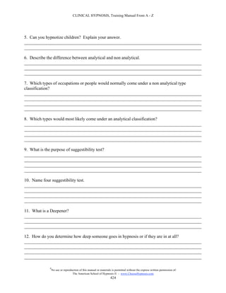 CLINICAL HYPNOSIS, Training Manual From A - Z




5. Can you hypnotize children? Explain your answer.
________________________________________________________________________________
________________________________________________________________________________

6. Describe the difference between analytical and non analytical.
________________________________________________________________________________
________________________________________________________________________________
________________________________________________________________________________

7. Which types of occupations or people would normally come under a non analytical type
classification?
________________________________________________________________________________
________________________________________________________________________________
________________________________________________________________________________
________________________________________________________________________________

8. Which types would most likely come under an analytical classification?
________________________________________________________________________________
________________________________________________________________________________
________________________________________________________________________________
________________________________________________________________________________

9. What is the purpose of suggestibility test?
________________________________________________________________________________
________________________________________________________________________________
________________________________________________________________________________
________________________________________________________________________________

10. Name four suggestibility test.
________________________________________________________________________________
________________________________________________________________________________
________________________________________________________________________________
________________________________________________________________________________

11. What is a Deepener?
________________________________________________________________________________
________________________________________________________________________________
________________________________________________________________________________

12. How do you determine how deep someone goes in hypnosis or if they are in at all?
________________________________________________________________________________
________________________________________________________________________________
________________________________________________________________________________
________________________________________________________________________________

            #
                No use or reproduction of this manual or materials is permitted without the express written permission of:
                                 The American School of Hypnosis  - www.ChooseHypnosis.com
                                                                  424
 