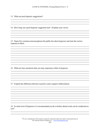 CLINICAL HYPNOSIS, Training Manual From A - Z




13. What are post hypnotic suggestions?
________________________________________________________________________________
________________________________________________________________________________
________________________________________________________________________________

14. How long can a post hypnotic suggestion last? (Explain your views)
________________________________________________________________________________
________________________________________________________________________________
________________________________________________________________________________
________________________________________________________________________________

15. Name five common misconceptions the public has about hypnosis and state the correct
response to them.
________________________________________________________________________________
________________________________________________________________________________
________________________________________________________________________________
________________________________________________________________________________
________________________________________________________________________________
________________________________________________________________________________
________________________________________________________________________________
________________________________________________________________________________
________________________________________________________________________________

16. What are four sensations that you may experience while in hypnosis.
________________________________________________________________________________
________________________________________________________________________________
________________________________________________________________________________
________________________________________________________________________________
________________________________________________________________________________

17. Explain the difference between a positive and a negative hallucination.
________________________________________________________________________________
________________________________________________________________________________
________________________________________________________________________________
________________________________________________________________________________
________________________________________________________________________________
________________________________________________________________________________
________________________________________________________________________________
________________________________________________________________________________

18. In what level of hypnosis is it recommended you be in before dental work can be conducted on
you?
________________________________________________________________________________
________________________________________________________________________________

             #
                 No use or reproduction of this manual or materials is permitted without the express written permission of:
                                  The American School of Hypnosis  - www.ChooseHypnosis.com
                                                                   425
 
