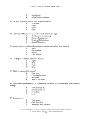 CLINICAL HYPNOSIS, Training Manual From A - Z




                            3.          James Braid
                            4.          John Christian Anderson

51. The term “hypnosis” derives from the Greek word for?
                     1.      Relaxation
                     2.      Sleep
                     3.      Power
                     4.      Deity

52. Franz Anton Mesmer was known for which of the following?
                    1.     Post hypnotic conditioning
                    2.     Memory Replacement
                    3.     Negative Hallucinations
                    4.     Animal Magnetism

53. A suggestion given while in hypnosis to be carried out at a later time is called?
                      1.     Direct
                      2.     Post hypnotic
                      3.     Indirect
                      4.     Time delayed

54. The deepest of the four brainwave states is…
                       1.     Alpha
                       2.     Delta
                       3.     Theta
                       4.     Beta

55. Which is required for hypnosis?
                      1.     Total quiet
                      2.     Eyes must be closed
                      3.     Soft music
                      4.     None of the above

56. If you normally remember 1/3 of all memories how much will you remember with automatic
writing?
                      1.    Approximately 2/3
                      2.    Approximately 1/2
                      3.    Everything
                      4.    Less

57. Hypnosis is a…
                            1.          Truth serum
                            2.          Control method
                            3.          Way to get what you want

              #
                  No use or reproduction of this manual or materials is permitted without the express written permission of:
                                   The American School of Hypnosis  - www.ChooseHypnosis.com
                                                                    428
 