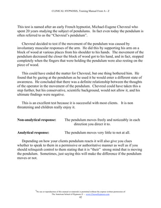 CLINICAL HYPNOSIS, Training Manual From A - Z




This test is named after an early French hypnotist, Michael-Eugene Chevreul who
spent 20 years studying the subject of pendulums. In fact even today the pendulum is
often referred to as the “Chevreul’s pendulum”.

   Chevreul decided to test if the movement of the pendulum was caused by
involuntary muscular responses of the arm. He did this by supporting his arm on a
block of wood at various places from his shoulder to his hands. The movement of the
pendulum decreased the closer the block of wood got to his hand, and in fact, stopped
completely when the fingers that were holding the pendulum were also resting on the
piece of wood.

    This could have ended the matter for Chevreul, but one thing bothered him. He
found that by gazing at the pendulum as he used it he would enter a different state of
awareness. He concluded that there was a definite relationship between the thoughts
of the operator in the movement of the pendulum. Chevreul could have taken this a
step further, but his conservative, scientific background, would not allow it, and his
ultimate findings were negative.

   This is an excellent test because it is successful with most clients. It is non
threatening and children really enjoy it.


Non-analytical response:                          The pendulum moves freely and noticeably in each
                                                        direction you direct it to.

Analytical response:                              The pendulum moves very little to not at all.

   Depending on how your clients pendulum reacts it will also give you clues
whether to speak to them in a permissive or authoritative manner as well as if you
should relinquish control to them stating that it is “their” strong mind that is moving
the pendulum. Sometimes, just saying this will make the difference if the pendulum
moves or not.




             #
                 No use or reproduction of this manual or materials is permitted without the express written permission of:
                                  The American School of Hypnosis  - www.ChooseHypnosis.com
                                                                   42
 