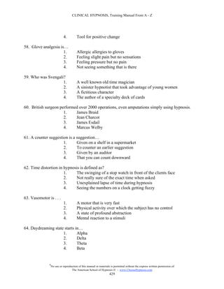 CLINICAL HYPNOSIS, Training Manual From A - Z




                             4.          Tool for positive change

58. Glove analgesia is…
                      1.                 Allergic allergies to gloves
                      2.                 Feeling slight pain but no sensations
                      3.                 Feeling pressure but no pain
                      4.                 Not seeing something that is there

59. Who was Svengali?
                    1.                   A well known old time magician
                    2.                   A sinister hypnotist that took advantage of young women
                    3.                   A fictitious character
                    4.                   The author of a specialty deck of cards

60. British surgeon performed over 2000 operations, even amputations simply using hypnosis.
                      1.    James Braid
                      2.    Jean Charcot
                      3.    James Esdail
                      4.    Marcus Welby

61. A counter suggestion is a suggestion…
                      1.      Given on a shelf in a supermarket
                      2.      To counter an earlier suggestion
                      3.      Given by an auditor
                      4.      That you can count downward

62. Time distortion in hypnosis is defined as?
                       1.    The swinging of a stop watch in front of the clients face
                       2.    Not really sure of the exact time when asked
                       3.    Unexplained lapse of time during hypnosis
                       4.    Seeing the numbers on a clock getting fuzzy

63. Vasomotor is . . .
                             1.          A motor that is very fast
                             2.          Physical activity over which the subject has no control
                             3.          A state of profound abstraction
                             4.          Mental reaction to a stimuli

64. Daydreaming state starts in…
                     1.       Alpha
                     2.       Delta
                     3.       Theta
                     4.       Beta


               #
                   No use or reproduction of this manual or materials is permitted without the express written permission of:
                                    The American School of Hypnosis  - www.ChooseHypnosis.com
                                                                     429
 