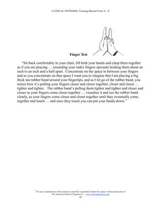 CLINICAL HYPNOSIS, Training Manual From A - Z




                                                       Finger Test

    “Sit back comfortably in your chair, lift both your hands and clasp them together
as if you are praying … extending your index fingers upwards holding them about an
inch to an inch and a half apart. Concentrate on the space in between your fingers
and as you concentrate on that space I want you to imagine that I am placing a big
thick tan rubber band around your fingertips, and as I let go of the rubber band, you
notice how it’s pulling your fingers closer and closer together, closer and closer …
tighter and tighter. The rubber band’s pulling them tighter and tighter and closer and
closer as your fingers come closer together … visualize it and see the rubber band
clearly, as your fingers come closer and closer together until they eventually come
together and touch … and once they touch you can put your hands down.”




            #
                No use or reproduction of this manual or materials is permitted without the express written permission of:
                                 The American School of Hypnosis  - www.ChooseHypnosis.com
                                                                  43
 