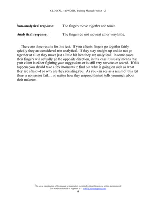 CLINICAL HYPNOSIS, Training Manual From A - Z




Non-analytical response:                          The fingers move together and touch.

Analytical response:                              The fingers do not move at all or very little.


   There are three results for this test. If your clients fingers go together fairly
quickly they are considered non analytical. If they stay straight up and do not go
together at all or they move just a little bit then they are analytical. In some cases
their fingers will actually go the opposite direction, in this case it usually means that
your client is either fighting your suggestions or is still very nervous or scared. If this
happens you should take a few moments to find out what is going on such as what
they are afraid of or why are they resisting you. As you can see as a result of this test
there is no pass or fail… no matter how they respond the test tells you much about
their makeup.




             #
                 No use or reproduction of this manual or materials is permitted without the express written permission of:
                                  The American School of Hypnosis  - www.ChooseHypnosis.com
                                                                   44
 