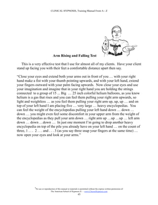 CLINICAL HYPNOSIS, Training Manual From A - Z




                                     Arm Rising and Falling Test

   This is a very effective test that I use for almost all of my clients. Have your client
stand up facing you with their feet a comfortable distance apart then say.

“Close your eyes and extend both your arms out in front of you … with your right
hand make a fist with your thumb pointing upwards, and with your left hand, extend
your fingers outward with your palm facing upwards. Now close your eyes and use
your imagination and imagine that in your right hand you are holding the strings
connected to a group of 15 ... Big … 25 inch colorful helium balloons, as you know
helium is a gas that rises and you can feel them pulling your right arm upwards, so
light and weightless … as you feel them pulling your right arm up, up, up … and on
top of your left hand I am placing five … very large … heavy encyclopedias. You
can feel the weight of the encyclopedias pulling your left hand down … down …
down … you might even feel some discomfort in your upper arm from the weight of
the encyclopedias as they pull your arm down … right arm up …up …up … left arm
down … down …down … In just one moment I’m going to drop another heavy
encyclopedia on top of the pile you already have on your left hand … on the count of
three, 1 . . . 2 . . . and . . . 3 (as you say three snap your fingers at the same time) …
now open your eyes and look at your arms.”




             #
                 No use or reproduction of this manual or materials is permitted without the express written permission of:
                                  The American School of Hypnosis  - www.ChooseHypnosis.com
                                                                   45
 