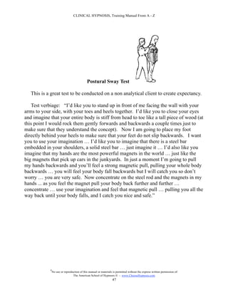 CLINICAL HYPNOSIS, Training Manual From A - Z




                                             Postural Sway Test

   This is a great test to be conducted on a non analytical client to create expectancy.

   Test verbiage: “I’d like you to stand up in front of me facing the wall with your
arms to your side, with your toes and heels together. I’d like you to close your eyes
and imagine that your entire body is stiff from head to toe like a tall piece of wood (at
this point I would rock them gently forwards and backwards a couple times just to
make sure that they understand the concept). Now I am going to place my foot
directly behind your heels to make sure that your feet do not slip backwards. I want
you to use your imagination … I’d like you to imagine that there is a steel bar
embedded in your shoulders, a solid steel bar … just imagine it … I’d also like you
imagine that my hands are the most powerful magnets in the world … just like the
big magnets that pick up cars in the junkyards. In just a moment I’m going to pull
my hands backwards and you’ll feel a strong magnetic pull, pulling your whole body
backwards … you will feel your body fall backwards but I will catch you so don’t
worry … you are very safe. Now concentrate on the steel rod and the magnets in my
hands ... as you feel the magnet pull your body back further and further …
concentrate … use your imagination and feel that magnetic pull … pulling you all the
way back until your body falls, and I catch you nice and safe.”




            #
                No use or reproduction of this manual or materials is permitted without the express written permission of:
                                 The American School of Hypnosis  - www.ChooseHypnosis.com
                                                                  47
 