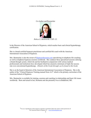 CLINICAL HYPNOSIS, Training Manual From A - Z




                                                   Co-Author and Researcher




                                               Raluca E. Bastarache, CHP, CI,


Is the Director of the American School of Hypnosis, which teaches basic and clinical hypnotherapy
certification.

She is a board certified hypnosis practitioner and certified life coach with the American
International Association of Hypnosis.

Mrs. Bastarache is also the owner of HypnosisSessions.com specializing in telephone life coaching
as well as telephone hypnosis sessions worldwide. She conducts these specialized sessions utilizing
a break-through system, which she and her husband in conjunction with various medical
professionals and institutions have developed which has ensured a minimum of triple the success
rate over conventional hypnotherapy. (Details of this break-through can be found in this book)

She is on the board of directors of the American International Association of Hypnosis. She is the
author of the “Clinical Hypnosis Training manual from A-Z” which is the primary curriculum of the
American School of Hypnosis.

Mrs. Bastarache is available for training, sessions and coaching in relationships and basic life issues
worldwide. Born and raised in Iasi, Romania and she presently lives in Biddeford, ME.




               #
                   No use or reproduction of this manual or materials is permitted without the express written permission of:
                                    The American School of Hypnosis  - www.ChooseHypnosis.com
                                                                      4
 