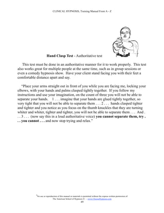 CLINICAL HYPNOSIS, Training Manual From A - Z




                           Hand Clasp Test - Authoritative test

   This test must be done in an authoritative manner for it to work properly. This test
also works great for multiple people at the same time, such as in group sessions or
even a comedy hypnosis show. Have your client stand facing you with their feet a
comfortable distance apart and say.

    “Place your arms straight out in front of you while you are facing me, locking your
elbows, with your hands and palms clasped tightly together. If you follow my
instructions and use your imagination, on the count of three you will not be able to
separate your hands. 1 . . . imagine that your hands are glued tightly together, so
very tight that you will not be able to separate them . . . 2 . . . hands clasped tighter
and tighter and you notice as you focus on the thumb knuckles that they are turning
whiter and whiter, tighter and tighter, you will not be able to separate them . . . And .
. . 3 . . . (now say this in a loud authoritative voice) you cannot separate them, try .
. . you cannot . . . and now stop trying and relax.”




            #
                No use or reproduction of this manual or materials is permitted without the express written permission of:
                                 The American School of Hypnosis  - www.ChooseHypnosis.com
                                                                  49
 