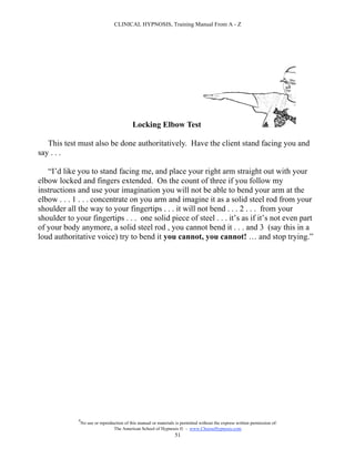 CLINICAL HYPNOSIS, Training Manual From A - Z




                                             Locking Elbow Test

   This test must also be done authoritatively. Have the client stand facing you and
say . . .

   “I’d like you to stand facing me, and place your right arm straight out with your
elbow locked and fingers extended. On the count of three if you follow my
instructions and use your imagination you will not be able to bend your arm at the
elbow . . . 1 . . . concentrate on you arm and imagine it as a solid steel rod from your
shoulder all the way to your fingertips . . . it will not bend . . . 2 . . . from your
shoulder to your fingertips . . . one solid piece of steel . . . it’s as if it’s not even part
of your body anymore, a solid steel rod , you cannot bend it . . . and 3 (say this in a
loud authoritative voice) try to bend it you cannot, you cannot! … and stop trying.”




             #
                 No use or reproduction of this manual or materials is permitted without the express written permission of:
                                  The American School of Hypnosis  - www.ChooseHypnosis.com
                                                                   51
 