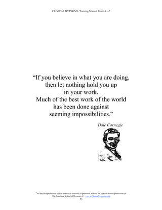 CLINICAL HYPNOSIS, Training Manual From A - Z




“If you believe in what you are doing,
     then let nothing hold you up
             in your work.
 Much of the best work of the world
         has been done against
       seeming impossibilities.”
                                                                             Dale Carnegie




 #
     No use or reproduction of this manual or materials is permitted without the express written permission of:
                      The American School of Hypnosis  - www.ChooseHypnosis.com
                                                       53
 