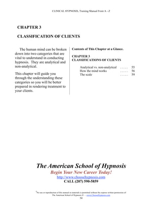 CLINICAL HYPNOSIS, Training Manual From A - Z




 CHAPTER 3

 CLASSIFICATION OF CLIENTS


   The human mind can be broken                            Contents of This Chapter at a Glance.
down into two categories that are
                                                           CHAPTER 3
vital to understand in conducting
                                                           CLASSIFICATIONS OF CLIENTS
hypnosis. They are analytical and
non-analytical.                                                      Analytical vs. non-analytical                  .....      55
                                                                     How the mind works                             .....      56
This chapter will guide you                                          The scale                                      .....      59
through the understanding these
categories so you will be better
prepared in rendering treatment to
your clients.




              The American School of Hypnosis
                                  Begin Your New Career Today!
                                         http://www.choosehypnosis.com
                                              CALL (207) 590-5859

              #
                  No use or reproduction of this manual or materials is permitted without the express written permission of:
                                   The American School of Hypnosis  - www.ChooseHypnosis.com
                                                                    54
 