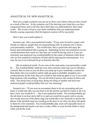 CLINICAL HYPNOSIS, Training Manual From A - Z




ANALYTICAL VS. NON ANALYTICAL

   Here are a couple scenarios you can use to show your clients what you have found
as a result of the test. In the scenarios you’ll be showing your client how you have
categorized them, and it will also show them that you understand how their mind
works. This in turn will give your client confidence that you understand them
thereby causing expectancy that the hypnosis session will be successful.

   Here’s how you would explain it.

    Scenario one - (for a non-analytical results) “If you were invited to a party with
friends or relatives, people that you enjoyed being with, at someone else’s house,
your personality would be … You would relax, have a good time and enjoy the
humor and entertainment that is going on. Depending on how non-analytical you are
would determine how much of a fun time you would be having such as if you are
extremely non-analytical you would probably be the center of attention while those
who are less analytical would just sit back and be enjoying the entertainment. It is
easy for you to un-wind and let go at functions like this.

       (for an analytical result) If you were at this same party your personality would
be … You would probably stand up every time someone came near you to introduce
yourself, then as soon as you sat down you jump up to give somebody a coaster for
their drink, then you would sit and be right up again to probably straighten out a
crooked picture on the wall, then you would sit and stand up again to see if you could
help someone with something. You are the kind of person who cannot sit down and
relax. You always have to keep busy doing one thing or another and most non-
analytical people would probably find you very annoying.”

    Scenario two - “If you were an accountant about to do my accounting and you
knew it would only take you one hour to do the job but you had five hours to do it in,
here’s how you would do it … (for a non-analytical result) You would probably get
the job done in an hour and a half or so and you would do as good a job as anyone
else would, however if the phone rang you would take a few moments to answer the
phone, if the doorbell rang you would go to the door to see who was there and speak
to them for a few moments. You would probably play some soft enjoyable music in
the background and maybe even have a soda, coffee, or your favorite drink to enjoy
while you do the work.

            #
                No use or reproduction of this manual or materials is permitted without the express written permission of:
                                 The American School of Hypnosis  - www.ChooseHypnosis.com
                                                                  55
 