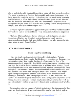 CLINICAL HYPNOSIS, Training Manual From A - Z




(for an analytical result) You would most likely get the job done in exactly one hour.
You would be so intent on finishing the job quickly and on time that you may even
break a pencil or two in the process. If the phone rang you would let the answering
machine answer it. If the doorbell rang you would either ignore it or ask someone
else that was in the house to answer it for you. You would not play music in the
background and you would most likely not have anything to drink while you’re doing
the job. Your mind is set on finishing the task.”

  After you explain which one was appropriate to your client they will be amazed at
how well you seem to understand them. They may even think that you are psychic.

  The basic difference between the two is that non-analytical people can enjoy
themselves while they are doing their tasks and analytical people are more
concentrated on performing their task, thinking that they can relax later on, but later
never seems to come. Sound familiar?


HOW THE MIND WORKS

                                        Guard - negative conditioning

    Here is a simple way to explain how the mind works to a client. Picture a
doorway beside you. Let’s imagine that this doorway is the doorway that enters your
subconscious mind. Now imagine that there is a British guard in front of the
doorway guarding it with a rifle. This British guard represents your conscious mind.
Anything that is said to the subconscious mind he will stop before it enters. One of
the main problems with the conscious mind is that it is geared very negatively. As an
example if I told a woman “You are the most beautiful woman that I have ever seen“,
or a man that “You are the most intelligent person I have ever met“, most people
upon hearing such a positive comment such as those would immediately rebel
thinking to themselves. “What’s he trying to sell me?” or “OK, now what’s the
catch?” We immediately go on the defensive from hearing such a compliment. Even
though the person saying the comment may have meant it, most of us have such low
self-esteem that we will not accept it or we think there is an alternative motive behind
it.

 The conscious mind is a creature of habit, it tends to keep the status quo rather than
make any drastic changes. Even though something may be good for it, it tends to
            #
                No use or reproduction of this manual or materials is permitted without the express written permission of:
                                 The American School of Hypnosis  - www.ChooseHypnosis.com
                                                                  56
 