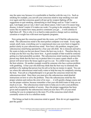 CLINICAL HYPNOSIS, Training Manual From A - Z




stay the same way because it is comfortable or familiar with the way it is. Such as
smoking for example, you can tell your conscious mind to stop smoking over and
over again and that conscious guard will put up his weapon fighting off the
suggestions to quit smoking, rationalizing to itself things such as “I don’t want to
quit, I am happy just as I am, I don’t care about cancer, I don’t care if it causes lung
disease, it doesn’t matter if it makes me weak, I’m going to die someday anyway.” It
seems like no matter how many positive comments you get … it will continue to
fight them off. This is why it is so hard to make positive change such as smoking
cessation or weight loss with most non hypnotic programs.

   Now going past the conscious guard into the room, you’ll find the subconscious
mind. The subconscious mind is the most perfect computer ever made. Every sight,
sound, smell, taste, everything you’ve experienced since you were born is logged in
perfect clarity in your subconscious mind. Now here‘s the problem, imagine your
subconscious mind being operated by a four year old child. He is innocent and naïve.
He wants to help you but just doesn’t know the best way to do it. Therefore they try
to help you the best way they know how. A good example of that would be someone
getting in a bad automobile accident. The subconscious mind wanting to protect this
person may think that the best way to protect him is to cause a panic attack so this
person will never leave the house again to get in a car. To a child it may seem like
the best solution. Or another example would be someone who has a serious problem
with gambling. A four year old child may think that the best way to eliminate this
problem is by making that person lose his job so he has no money to spend. You can
see where the subconscious mind really wants to help but may be completely missing
the boat. Your job as a Hypnotherapist is to get past the conscious mind into the
subconscious mind. Once there you must give the subconscious mind detailed
instructions on how to solve the problem. Once the subconscious mind has the
proper solution and realizes the error of its ways … it will quickly change course and
use the proper solution, because remember a four year old child wants to help you as
much as it can. The subconscious mind wants to help you to solve your problems
and to be a functional member of society. Once the proper suggestions has been
given and accepted by the subconscious mind you now have 95% of your mind
working for you in comparison to the mere 5% of the conscious mind which
constantly seems to be in a rebellion mode.

   This brings us back to the conscious mind or guard. How do we get suggestions
past the guard?

            #
                No use or reproduction of this manual or materials is permitted without the express written permission of:
                                 The American School of Hypnosis  - www.ChooseHypnosis.com
                                                                  57
 