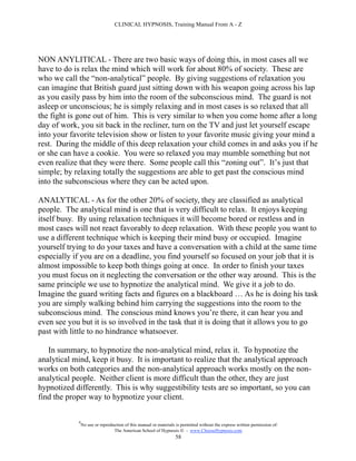 CLINICAL HYPNOSIS, Training Manual From A - Z




NON ANYLITICAL - There are two basic ways of doing this, in most cases all we
have to do is relax the mind which will work for about 80% of society. These are
who we call the “non-analytical” people. By giving suggestions of relaxation you
can imagine that British guard just sitting down with his weapon going across his lap
as you easily pass by him into the room of the subconscious mind. The guard is not
asleep or unconscious; he is simply relaxing and in most cases is so relaxed that all
the fight is gone out of him. This is very similar to when you come home after a long
day of work, you sit back in the recliner, turn on the TV and just let yourself escape
into your favorite television show or listen to your favorite music giving your mind a
rest. During the middle of this deep relaxation your child comes in and asks you if he
or she can have a cookie. You were so relaxed you may mumble something but not
even realize that they were there. Some people call this “zoning out”. It’s just that
simple; by relaxing totally the suggestions are able to get past the conscious mind
into the subconscious where they can be acted upon.

ANALYTICAL - As for the other 20% of society, they are classified as analytical
people. The analytical mind is one that is very difficult to relax. It enjoys keeping
itself busy. By using relaxation techniques it will become bored or restless and in
most cases will not react favorably to deep relaxation. With these people you want to
use a different technique which is keeping their mind busy or occupied. Imagine
yourself trying to do your taxes and have a conversation with a child at the same time
especially if you are on a deadline, you find yourself so focused on your job that it is
almost impossible to keep both things going at once. In order to finish your taxes
you must focus on it neglecting the conversation or the other way around. This is the
same principle we use to hypnotize the analytical mind. We give it a job to do.
Imagine the guard writing facts and figures on a blackboard … As he is doing his task
you are simply walking behind him carrying the suggestions into the room to the
subconscious mind. The conscious mind knows you’re there, it can hear you and
even see you but it is so involved in the task that it is doing that it allows you to go
past with little to no hindrance whatsoever.

   In summary, to hypnotize the non-analytical mind, relax it. To hypnotize the
analytical mind, keep it busy. It is important to realize that the analytical approach
works on both categories and the non-analytical approach works mostly on the non-
analytical people. Neither client is more difficult than the other, they are just
hypnotized differently. This is why suggestibility tests are so important, so you can
find the proper way to hypnotize your client.

            #
                No use or reproduction of this manual or materials is permitted without the express written permission of:
                                 The American School of Hypnosis  - www.ChooseHypnosis.com
                                                                  58
 