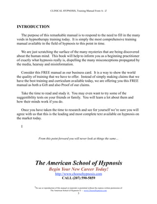CLINICAL HYPNOSIS, Training Manual From A - Z




INTRODUCTION

   The purpose of this remarkable manual is to respond to the need to fill in the many
voids in hypnotherapy training today. It is simply the most comprehensive training
manual available in the field of hypnosis to this point in time.

   We are just scratching the surface of the many mysteries that are being discovered
about the human mind. This book will help to inform you as a beginning practitioner
of exactly what hypnosis really is, dispelling the many misconceptions propagated by
the media, hearsay and misinformation.

   Consider this FREE manual as our business card. It is a way to show the world
the quality of training that we have to offer. Instead of simply making claims that we
have the best training and curriculum available today, we are offering you this FREE
manual as both a Gift and also Proof of our claims.

   Take the time to read and study it. You may even want to try some of the
suggestibility tests on your friends or family. You will learn a lot about them and
how their minds work if you do.

   Once you have taken the time to research and see for yourself we’re sure you will
agree with us that this is the leading and most complete text available on hypnosis on
the market today.

   I


                   From this point forward you will never look at things the same…




             The American School of Hypnosis
                                Begin Your New Career Today!
                                       http://www.choosehypnosis.com
                                            CALL (207) 590-5859

            #
                No use or reproduction of this manual or materials is permitted without the express written permission of:
                                 The American School of Hypnosis  - www.ChooseHypnosis.com
                                                                   5
 