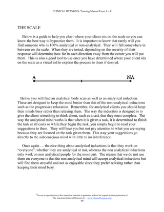 CLINICAL HYPNOSIS, Training Manual From A - Z




THE SCALE

   Below is a guide to help you chart where your client sits on the scale so you can
know the best way to hypnotize them. It is important to know that rarely will you
find someone who is 100% analytical or non-analytical. They will fall somewhere in
between on the scale. When they are tested, depending on the severity of their
response will determine how far in each direction away from the center you will put
them. This is also a good tool to use once you have determined where your client sits
on the scale as a visual aid to explain the process to them if desired.




  Below you will find an analytical body scan as well as an analytical induction.
These are designed to keep the mind busier than that of the non-analytical inductions
such as the progressive relaxation. Remember, for analytical clients you should keep
their minds busy rather than relaxing them. The way the induction is designed is to
give the client something to think about, such as a task that they must complete. The
way the analytical mind works is that when it is given a task, it is determined to finish
the task at all costs so while they begin the task, you simply begin to read your
suggestions to them. They will hear you but not pay attention to what you are saying
because they are focused on the task given them. This way your suggestions go
directly to the subconscious mind with little to no interference.

   Once again … the nice thing about analytical inductions is that they work on
“everyone”, whether they are analytical or not, whereas the non analytical inductions
only work on non analytical people for the most part. The reason that we do not use
them on everyone is that the non analytical mind will accept analytical inductions but
will find them stressful and not as enjoyable since they prefer relaxing rather than
keeping their mind busy.




            #
                No use or reproduction of this manual or materials is permitted without the express written permission of:
                                 The American School of Hypnosis  - www.ChooseHypnosis.com
                                                                  59
 