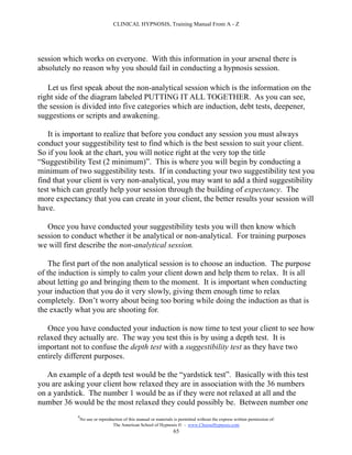 CLINICAL HYPNOSIS, Training Manual From A - Z




session which works on everyone. With this information in your arsenal there is
absolutely no reason why you should fail in conducting a hypnosis session.

   Let us first speak about the non-analytical session which is the information on the
right side of the diagram labeled PUTTING IT ALL TOGETHER. As you can see,
the session is divided into five categories which are induction, debt tests, deepener,
suggestions or scripts and awakening.

    It is important to realize that before you conduct any session you must always
conduct your suggestibility test to find which is the best session to suit your client.
So if you look at the chart, you will notice right at the very top the title
“Suggestibility Test (2 minimum)”. This is where you will begin by conducting a
minimum of two suggestibility tests. If in conducting your two suggestibility test you
find that your client is very non-analytical, you may want to add a third suggestibility
test which can greatly help your session through the building of expectancy. The
more expectancy that you can create in your client, the better results your session will
have.

   Once you have conducted your suggestibility tests you will then know which
session to conduct whether it be analytical or non-analytical. For training purposes
we will first describe the non-analytical session.

    The first part of the non analytical session is to choose an induction. The purpose
of the induction is simply to calm your client down and help them to relax. It is all
about letting go and bringing them to the moment. It is important when conducting
your induction that you do it very slowly, giving them enough time to relax
completely. Don’t worry about being too boring while doing the induction as that is
the exactly what you are shooting for.

   Once you have conducted your induction is now time to test your client to see how
relaxed they actually are. The way you test this is by using a depth test. It is
important not to confuse the depth test with a suggestibility test as they have two
entirely different purposes.

   An example of a depth test would be the “yardstick test”. Basically with this test
you are asking your client how relaxed they are in association with the 36 numbers
on a yardstick. The number 1 would be as if they were not relaxed at all and the
number 36 would be the most relaxed they could possibly be. Between number one
            #
                No use or reproduction of this manual or materials is permitted without the express written permission of:
                                 The American School of Hypnosis  - www.ChooseHypnosis.com
                                                                  65
 