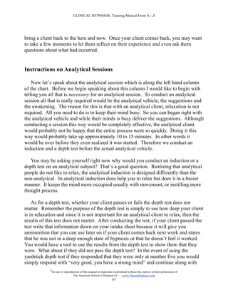 CLINICAL HYPNOSIS, Training Manual From A - Z




bring a client back to the here and now. Once your client comes back, you may want
to take a few moments to let them reflect on their experience and even ask them
questions about what had occurred.


Instructions on Analytical Sessions

    Now let’s speak about the analytical session which is along the left hand column
of the chart. Before we begin speaking about this column I would like to begin with
telling you all that is necessary for an analytical session. To conduct an analytical
session all that is really required would be the analytical vehicle, the suggestions and
the awakening. The reason for this is that with an analytical client, relaxation is not
required. All you need to do is to keep their mind busy. So you can began right with
the analytical vehicle and while their minds is busy deliver the suggestions. Although
conducting a session this way would be completely effective, the analytical client
would probably not be happy that the entire process went so quickly. Doing it this
way would probably take up approximately 10 to 15 minutes. In other words it
would be over before they even realized it was started. Therefore we conduct an
induction and a depth test before the actual analytical vehicle.

   You may be asking yourself right now why would you conduct an induction or a
depth test on an analytical subject? That’s a good question. Realizing that analytical
people do not like to relax, the analytical induction is designed differently than the
non-analytical. In analytical induction does help you to relax but does it in a busier
manner. It keeps the mind more occupied usually with movement, or instilling more
thought process.

    As for a depth test, whether your client passes or fails the depth test does not
matter. Remember the purpose of the depth test is simply to see how deep your client
is in relaxation and since it is not important for an analytical client to relax, then the
results of this test does not matter. After conducting the test, if your client passed the
test write that information down on your intake sheet because it will give you
ammunition that you can use later on if your client comes back next week and states
that he was not in a deep enough state of hypnosis or that he doesn’t feel it worked.
You would have a tool to use the results from the depth test to show them that they
were. What about if they did not pass the depth test? In the event of using the
yardstick depth test if they responded that they were only at number five you would
simply respond with “very good, you have a strong mind” and continue along with
             #
                 No use or reproduction of this manual or materials is permitted without the express written permission of:
                                  The American School of Hypnosis  - www.ChooseHypnosis.com
                                                                   67
 