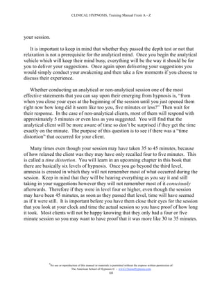 CLINICAL HYPNOSIS, Training Manual From A - Z




your session.

   It is important to keep in mind that whether they passed the depth test or not that
relaxation is not a prerequisite for the analytical mind. Once you begin the analytical
vehicle which will keep their mind busy, everything will be the way it should be for
you to deliver your suggestions. Once again upon delivering your suggestions you
would simply conduct your awakening and then take a few moments if you choose to
discuss their experience.

   Whether conducting an analytical or non-analytical session one of the most
effective statements that you can say upon their emerging from hypnosis is, “from
when you close your eyes at the beginning of the session until you just opened them
right now how long did it seem like too you, five minutes or less?” Then wait for
their response. In the case of non-analytical clients, most of them will respond with
approximately 5 minutes or even less as you suggested. You will find that the
analytical client will be more aware of time so don’t be surprised if they get the time
exactly on the minute. The purpose of this question is to see if there was a “time
distortion” that occurred for your client.

    Many times even though your session may have taken 35 to 45 minutes, because
of how relaxed the client was they may have only recalled four to five minutes. This
is called a time distortion. You will learn in an upcoming chapter in this book that
there are basically six levels of hypnosis. Once you go beyond the third level,
amnesia is created in which they will not remember most of what occurred during the
session. Keep in mind that they will be hearing everything as you say it and still
taking in your suggestions however they will not remember most of it consciously
afterwards. Therefore if they were in level four or higher, even though the session
may have been 45 minutes, as soon as they passed that level, time will have seemed
as if it were still. It is important before you have them close their eyes for the session
that you look at your clock and time the actual session so you have proof of how long
it took. Most clients will not be happy knowing that they only had a four or five
minute session so you may want to have proof that it was more like 30 to 35 minutes.




             #
                 No use or reproduction of this manual or materials is permitted without the express written permission of:
                                  The American School of Hypnosis  - www.ChooseHypnosis.com
                                                                   68
 