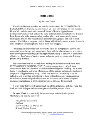 CLINICAL HYPNOSIS, Training Manual From A - Z




                                                     FOREWORD

                                                    By Dr. Jane Greer

    When Rene Bastarache asked me to write the foreword for HYPNOTHERAPY
CERTIFICATION -Training manual from A - Z, I was very excited for two reasons.
First of all I had the opportunity to enroll in one of Rene’s Hypnotherapy
Certification Course which utilizes the same materials included in his book. I found
Rene Bastarache to be an outstanding teacher who is able to take the hypnosis
training and present it to students in an extremely clear, precise and easy to learn
manner. His ability to integrate clinical theory with direct hypnosis practice is superb
as he simplifies the concepts and makes them easy to apply.

   I am especially impressed with the way he takes the metaphysical aspects (the
unseen) of hypnotherapy and incorporates them with the clinical aspects to create a
more thorough understanding of what hypnotherapy really is and how to use it more
effectively. Rene’s use of stories, humor and past experiences makes the learning
process truly dynamic.

   The second reason I am excited about writing this forward is that Rene’s book
HYPNOTHERAPY CERTIFICATION -Training manual from A - Z will show
everyone the depth and breath of both his vast knowledge and thinking. He is more
than a Hypnotherapy Instructor. Rene is one of the leading, cutting edge thinkers in
the growth of hypnotherapy today. I think this book has the capacity to be the
definitive text in applied hypnotherapy. Rene’s thoughts on self-image, creative
visualization, stress and goal achievement are visionary and a must for anyone
interested in excellence in professional as well as personal development.

  It is my hope that you will get as much out of this experience as I did. Read this
book and let it help you to harness the potential within you and others.

  Dr. Jane Greer, is a nationally known marriage and family therapist in
Manhattan, NY and the author of:

      The Afterlife Connection,
      Gridlock,
      How Could You Do This To Me
      & Adult Sibling Rivalry.
            #
                No use or reproduction of this manual or materials is permitted without the express written permission of:
                                 The American School of Hypnosis  - www.ChooseHypnosis.com
                                                                   6
 