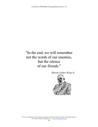 CLINICAL HYPNOSIS, Training Manual From A - Z




          "In the end, we will remember
          not the words of our enemies,
                   but the silence
                  of our friends."
                                                             Martin Luther King Jr.




#
    No use or reproduction of this manual or materials is permitted without the express written permission of:
                     The American School of Hypnosis  - www.ChooseHypnosis.com
                                                      69
 