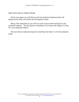 CLINICAL HYPNOSIS, Training Manual From A - Z




NON ANYLITICAL INDUCTIONS

   On the next pages you will find several non analytical inductions that will
progressively relax your clients into the hypnotic states.

   Many of the inductions as you will see can be used on both analytical or non
analytical subjects. The key factor to remember is if it relaxes the subject it is fine
for a non analytical subject.

  The more that an induction keeps the mind busy the better it is for the analytical
mind.




             #
                 No use or reproduction of this manual or materials is permitted without the express written permission of:
                                  The American School of Hypnosis  - www.ChooseHypnosis.com
                                                                   71
 
