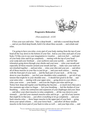 CLINICAL HYPNOSIS, Training Manual From A - Z




                                              Progressive Relaxation

                                               (Non-analytical) A.S.H.

   Close your eyes and relax. Take a deep breath … and take a second deep breath
… and on you third deep breath, hold it for about three seconds … and exhale and
relax.

    I’m going to have you relax, every part of your body starting from the top of your
head all the way down to the bottom of your feet. And as you relax each part of your
body, I’d like you to use your imagination to visualize … and even feel … each part
of your body relax and let go completely … starting with the top of your head …
your scalp and your forehead … your eyebrows and your eyelids … and feel that
relaxation going down through your cheeks and your nose … relax your mouth and
especially all those muscles around your mouth and lips … make sure your teeth are
not clenched together … and just relax … relax your chin and your jaw … and allow
all of those muscles in your face to just let go … and your neck relaxes … starting
with the front part of your neck … and the back part of your neck … all the way
down to your shoulders … just feel your shoulders relax completely … get rid of any
tension that might be in your shoulder area … it should feel good to do that … and
your arms relax … starting with your upper arms … going down to your elbows …
relax your wrists … your hands … and even the fingers just relax and let go …
Notice how deep and regular your breathing has become … so much more than just a
few moments ago when we began … feel your breathing … feel the rhythm of your
breathing … notice the contraction and expansion of your diaphragm and your chest
… and allow your chest muscles to relax completely … all the way down to your
stomach … just feel your stomach muscles relax and let go … get rid of any tension
that might be in that area … just allow everything to let go completely … and your
back muscles relax … those larger muscles in the upper part of your back … going
down your spinal column … into your lower back … and allow all those smaller
muscles in the lower part of your back to relax as well … and your hips relax … and
            #
                No use or reproduction of this manual or materials is permitted without the express written permission of:
                                 The American School of Hypnosis  - www.ChooseHypnosis.com
                                                                  72
 