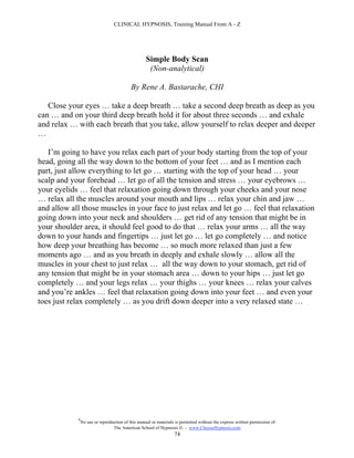 CLINICAL HYPNOSIS, Training Manual From A - Z




                                                   Simple Body Scan
                                                    (Non-analytical)

                                           By Rene A. Bastarache, CHI

   Close your eyes … take a deep breath … take a second deep breath as deep as you
can … and on your third deep breath hold it for about three seconds … and exhale
and relax … with each breath that you take, allow yourself to relax deeper and deeper
…

   I’m going to have you relax each part of your body starting from the top of your
head, going all the way down to the bottom of your feet … and as I mention each
part, just allow everything to let go … starting with the top of your head … your
scalp and your forehead … let go of all the tension and stress … your eyebrows …
your eyelids … feel that relaxation going down through your cheeks and your nose
… relax all the muscles around your mouth and lips … relax your chin and jaw …
and allow all those muscles in your face to just relax and let go … feel that relaxation
going down into your neck and shoulders … get rid of any tension that might be in
your shoulder area, it should feel good to do that … relax your arms … all the way
down to your hands and fingertips … just let go … let go completely … and notice
how deep your breathing has become … so much more relaxed than just a few
moments ago … and as you breath in deeply and exhale slowly … allow all the
muscles in your chest to just relax … all the way down to your stomach, get rid of
any tension that might be in your stomach area … down to your hips … just let go
completely … and your legs relax … your thighs … your knees … relax your calves
and you’re ankles … feel that relaxation going down into your feet … and even your
toes just relax completely … as you drift down deeper into a very relaxed state …




            #
                No use or reproduction of this manual or materials is permitted without the express written permission of:
                                 The American School of Hypnosis  - www.ChooseHypnosis.com
                                                                  74
 
