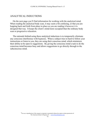 CLINICAL HYPNOSIS, Training Manual From A - Z




ANALYTICAL INDUCTIONS

   On the next page you’ll find information for working with the analytical mind.
When reading the analytical body scan, it may seem a bit confusing, or that you are
hopping back and forth from place to place as you are reading it however it is
designed that way. It keeps the client’s mind more occupied than the ordinary body
scan or progressive relaxation.

   The rationale behind using these analytical inductions is to temporarily eliminate
any conscious interference with hypnosis. When a subject tries to hard to follow your
instructions or listen to you, they are using their conscious mind, which minimizes
their ability to be open to suggestions. By giving the conscious mind a task to do the
conscious mind becomes busy and allows suggestions to go directly through to the
subconscious mind.




            #
                No use or reproduction of this manual or materials is permitted without the express written permission of:
                                 The American School of Hypnosis  - www.ChooseHypnosis.com
                                                                  75
 