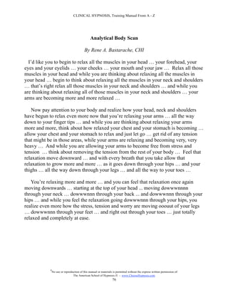 CLINICAL HYPNOSIS, Training Manual From A - Z




                                                Analytical Body Scan

                                           By Rene A. Bastarache, CHI

  I’d like you to begin to relax all the muscles in your head … your forehead, your
eyes and your eyelids … your cheeks … your mouth and your jaw … Relax all those
muscles in your head and while you are thinking about relaxing all the muscles in
your head … begin to think about relaxing all the muscles in your neck and shoulders
… that’s right relax all those muscles in your neck and shoulders … and while you
are thinking about relaxing all of those muscles in your neck and shoulders … your
arms are becoming more and more relaxed …

   Now pay attention to your body and realize how your head, neck and shoulders
have begun to relax even more now that you’re relaxing your arms … all the way
down to your finger tips … and while you are thinking about relaxing your arms
more and more, think about how relaxed your chest and your stomach is becoming …
allow your chest and your stomach to relax and just let go … get rid of any tension
that might be in those areas, while your arms are relaxing and becoming very, very
heavy … And while you are allowing your arms to become free from stress and
tension … think about removing the tension from the rest of your body … Feel that
relaxation move downward … and with every breath that you take allow that
relaxation to grow more and more … as it goes down through your hips … and your
thighs … all the way down through your legs … and all the way to your toes …

   You’re relaxing more and more … and you can feel that relaxation once again
moving downwards … starting at the top of your head ... moving dowwwnnnn
through your neck … dowwwnnn through your back ... and dowwwnnn through your
hips … and while you feel the relaxation going dowwwnnn through your hips, you
realize even more how the stress, tension and worry are moving ooouut of your legs
… dowwwnnn through your feet … and right out through your toes … just totally
relaxed and completely at ease.




            #
                No use or reproduction of this manual or materials is permitted without the express written permission of:
                                 The American School of Hypnosis  - www.ChooseHypnosis.com
                                                                  76
 