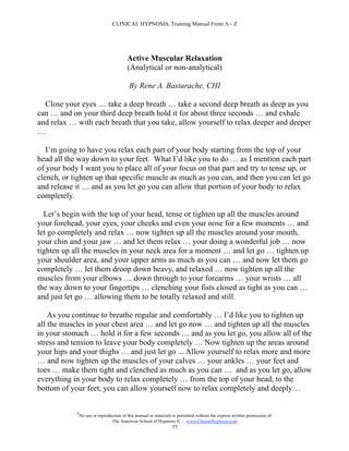 CLINICAL HYPNOSIS, Training Manual From A - Z




                                          Active Muscular Relaxation
                                          (Analytical or non-analytical)

                                           By Rene A. Bastarache, CHI

  Close your eyes … take a deep breath … take a second deep breath as deep as you
can … and on your third deep breath hold it for about three seconds … and exhale
and relax … with each breath that you take, allow yourself to relax deeper and deeper
…

   I’m going to have you relax each part of your body starting from the top of your
head all the way down to your feet. What I’d like you to do … as I mention each part
of your body I want you to place all of your focus on that part and try to tense up, or
clench, or tighten up that specific muscle as much as you can, and then you can let go
and release it … and as you let go you can allow that portion of your body to relax
completely.

  Let’s begin with the top of your head, tense or tighten up all the muscles around
your forehead, your eyes, your cheeks and even your nose for a few moments … and
let go completely and relax … now tighten up all the muscles around your mouth,
your chin and your jaw … and let them relax … your doing a wonderful job … now
tighten up all the muscles in your neck area for a moment … and let go … tighten up
your shoulder area, and your upper arms as much as you can … and now let them go
completely … let them droop down heavy, and relaxed … now tighten up all the
muscles from your elbows … down through to your forearms … your wrists … all
the way down to your fingertips … clenching your fists closed as tight as you can …
and just let go … allowing them to be totally relaxed and still.

    As you continue to breathe regular and comfortably … I’d like you to tighten up
all the muscles in your chest area … and let go now … and tighten up all the muscles
in your stomach … hold it for a few seconds … and as you let go, you allow all of the
stress and tension to leave your body completely … Now tighten up the areas around
your hips and your thighs … and just let go ... Allow yourself to relax more and more
… and now tighten up the muscles of your calves … your ankles … your feet and
toes … make them tight and clenched as much as you can … and as you let go, allow
everything in your body to relax completely … from the top of your head, to the
bottom of your feet, you can allow yourself now to relax completely and deeply…

            #
                No use or reproduction of this manual or materials is permitted without the express written permission of:
                                 The American School of Hypnosis  - www.ChooseHypnosis.com
                                                                  77
 