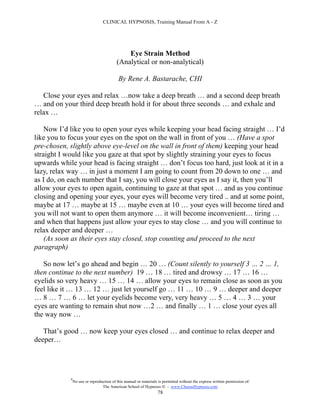 CLINICAL HYPNOSIS, Training Manual From A - Z




                                              Eye Strain Method
                                          (Analytical or non-analytical)

                                           By Rene A. Bastarache, CHI

   Close your eyes and relax …now take a deep breath … and a second deep breath
… and on your third deep breath hold it for about three seconds … and exhale and
relax …

    Now I’d like you to open your eyes while keeping your head facing straight … I’d
like you to focus your eyes on the spot on the wall in front of you … (Have a spot
pre-chosen, slightly above eye-level on the wall in front of them) keeping your head
straight I would like you gaze at that spot by slightly straining your eyes to focus
upwards while your head is facing straight … don’t focus too hard, just look at it in a
lazy, relax way … in just a moment I am going to count from 20 down to one … and
as I do, on each number that I say, you will close your eyes as I say it, then you’ll
allow your eyes to open again, continuing to gaze at that spot … and as you continue
closing and opening your eyes, your eyes will become very tired .. and at some point,
maybe at 17 … maybe at 15 … maybe even at 10 … your eyes will become tired and
you will not want to open them anymore … it will become inconvenient… tiring …
and when that happens just allow your eyes to stay close … and you will continue to
relax deeper and deeper …
    (As soon as their eyes stay closed, stop counting and proceed to the next
paragraph)

   So now let’s go ahead and begin … 20 … (Count silently to yourself 3 … 2 … 1,
then continue to the next number) 19 … 18 … tired and drowsy … 17 … 16 …
eyelids so very heavy … 15 … 14 … allow your eyes to remain close as soon as you
feel like it … 13 … 12 … just let yourself go … 11 … 10 … 9 … deeper and deeper
… 8 … 7 … 6 … let your eyelids become very, very heavy … 5 … 4 … 3 … your
eyes are wanting to remain shut now …2 … and finally … 1 … close your eyes all
the way now …

   That’s good … now keep your eyes closed … and continue to relax deeper and
deeper…




            #
                No use or reproduction of this manual or materials is permitted without the express written permission of:
                                 The American School of Hypnosis  - www.ChooseHypnosis.com
                                                                  78
 