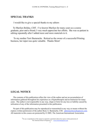CLINICAL HYPNOSIS, Training Manual From A - Z




SPECIAL THANKS

   I would like to give a special thanks to my editors

  To Marilyn Bolduc, CHT. I’ve known Marilyn for many years as a course
graduate, peer and a friend; I very much appreciate her efforts. She was so patient in
editing repeatedly after I added more and more materials to it.

   To my mother Terri Bastarache. Retired as the owner of a successful Printing
business, her input was quite valuable. Thanks Mom!




LEGAL NOTICE

    The contents of this publication reflect the view of the author and are an accumulation of
information gathered throughout his experience as a Hypnotherapist and an Instructor for many
years. The author is not responsible in any way, shape or form for any loss or liability caused by
utilization of any of the information presented in this publication.

   No part of this publication may be reproduced or transmitted in any way or means without the
express written permission of the author Rene A. Bastarache, CHI. admin@choosehypnosis.com.
All materials in this course are protected by  2005, The American International Association.

              #
                  No use or reproduction of this manual or materials is permitted without the express written permission of:
                                   The American School of Hypnosis  - www.ChooseHypnosis.com
                                                                     7
 